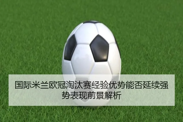 国际米兰欧冠淘汰赛经验优势能否延续强势表现前景解析