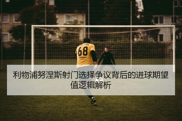 利物浦努涅斯射门选择争议背后的进球期望值逻辑解析