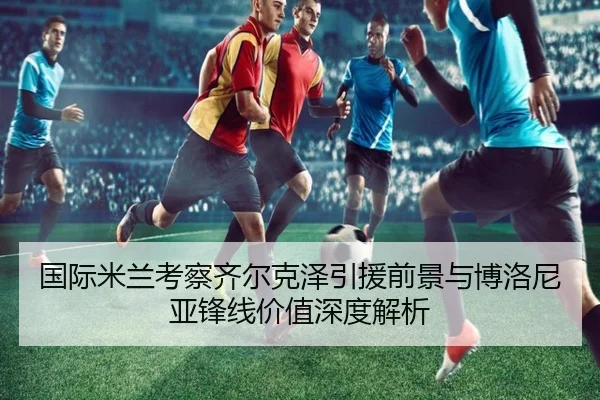 国际米兰考察齐尔克泽引援前景与博洛尼亚锋线价值深度解析