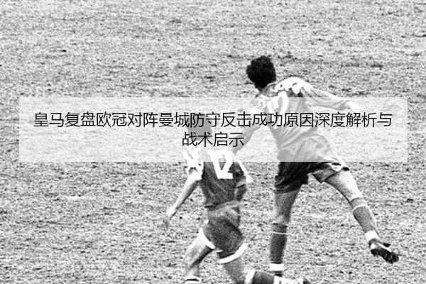 皇马复盘欧冠对阵曼城防守反击成功原因深度解析与战术启示