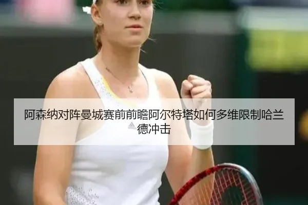 阿森纳对阵曼城赛前前瞻阿尔特塔如何多维限制哈兰德冲击